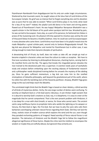 Poonthanam Namboodiri from Angadippuram lost his only son under tragic circumstances.
Shattered by that traumatic event, he sought solace at the lotus feet of Lord Krishna of the
Guruvayoor temple. His grief was so intense that he forgot everything else and his devotion
was so pure that he was able to exclaim “When Lord Krishna plays in my mind, what need
for a boy of my own?” Indeed, the playful Lord did dance in his heart and stirring poems
flowed out of Poonthanam’s heart. He was happy! Melpathur Narayanan Bhattathiri was a
superb scholar in the full bloom of his youth when paralysis laid him low. Wracked by pain,
he was carried to Guruvayoor. Every day, as a part of his penance, he fashioned ten Slokas in
praise of the Sustaining Lord. His physical infirmity opened his intuitive eyes and by the end
of thousand Slokas he became a healthy Godman. And, he could see Lord Guruvayoorappan
in every devotee who came there. Lord Krishna must have been in his playful mood since He
made Melpathur a great scholar-poet, second only to Sankara Bhagavatpada himself. The
big kick was physical for Melpathur and mental for Poonthanam but in either case, it was
strong enough to make them dynamic disciples of spiritualism.

A devastating kick of ill-luck, by itself, does not make us take off, we simple go mad or
become crippled in character unless we have the culture to make us receptive. We have to
fine-tune ourselves by listening to philosophical discourses, chanting hymns, serving God in
His manifest forms and the like. The agony that breaks the misguided person elevates the
man trained to the devotional path into a superman. A scientist needs years of workaholic
study and analysis before embarking upon the exciting odyssey of fundamental research
and a philosopher needs disciplined training before he unravels the mystery of the abiding
joy. Once he gains sufficient momentum, a big kick can raise him to the rarefied
stratosphere of Advaitha philosophy, well beyond the gravitational pull of the earth; where
he orbits free with the twinkling stars of the heavenly pantheon. Anyway, Bhakthi Yoga gives
wings to the soul and helps reach the Advaitha.

The uninitiated might think that the Bhakthi Yoga is based on sheer idolatry, a blind worship
of all kinds of mysterious deities. Verily, the very large number of deities seem confusing. To
worship an Elephant-God or a Fish-God seems ridiculous. A vain thinker might exclaim that
it is absurd to worship God’s creations as God, nay, it is blasphemy. It is easy to sneer at the
magnitude that he cannot comprehend. That is the ever present problem with Hinduism; it
is too deep for a man with short breath; or worse, for those who cannot swim. The ancient
saints sang mellifluous hymns to propitiate Indra who wields the lightning as his weapon or
Varuna, the Rain-God or Agni, the Fire-God. But we have to pity the cynic who calls them
barbarians worshipping unknown natural forces regarding them Gods. Did they not lack the
sharp, realistic vision of modern science which explains the wind and the sun, even though
they paraded enchanting patterns of imagery? Awed worship of fierce natural forces is not
devotion. The detractors of Hinduism and the Bhakthi Yoga fail to follow the magnificent
allegorical significance of these hymns. Maybe the critics lack the intellect to encompass the
wisdom or maybe they are wilfully obtuse; but ignorant they certainly are.
 