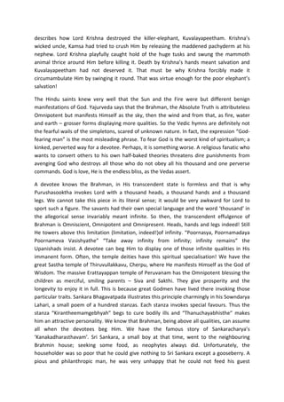 describes how Lord Krishna destroyed the killer-elephant, Kuvalayapeetham. Krishna’s
wicked uncle, Kamsa had tried to crush Him by releasing the maddened pachyderm at his
nephew. Lord Krishna playfully caught hold of the huge tusks and swung the mammoth
animal thrice around Him before killing it. Death by Krishna’s hands meant salvation and
Kuvalayapeetham had not deserved it. That must be why Krishna forcibly made it
circumambulate Him by swinging it round. That was virtue enough for the poor elephant’s
salvation!

The Hindu saints knew very well that the Sun and the Fire were but different benign
manifestations of God. Yajurveda says that the Brahman, the Absolute Truth is attributeless
Omnipotent but manifests Himself as the sky, then the wind and from that, as fire, water
and earth – grosser forms displaying more qualities. So the Vedic hymns are definitely not
the fearful wails of the simpletons, scared of unknown nature. In fact, the expression “God-
fearing man” is the most misleading phrase. To fear God is the worst kind of spiritualism; a
kinked, perverted way for a devotee. Perhaps, it is something worse. A religious fanatic who
wants to convert others to his own half-baked theories threatens dire punishments from
avenging God who destroys all those who do not obey all his thousand and one perverse
commands. God is love, He is the endless bliss, as the Vedas assert.

A devotee knows the Brahman, in His transcendent state is formless and that is why
Purushasooktha invokes Lord with a thousand heads, a thousand hands and a thousand
legs. We cannot take this piece in its literal sense; it would be very awkward for Lord to
sport such a figure. The savants had their own special language and the word ‘thousand’ in
the allegorical sense invariably meant infinite. So then, the transcendent effulgence of
Brahman is Omniscient, Omnipotent and Omnipresent. Heads, hands and legs indeed! Still
He towers above this limitation (limitation, indeed!)of infinity. “Poornasya, Poornamadaya
Poornameva Vasishyathe” “Take away infinity from infinity; infinity remains” the
Upanishads insist. A devotee can beg Him to display one of those infinite qualities in His
immanent form. Often, the temple deities have this spiritual specialisation! We have the
great Sastha temple of Thiruvullakkavu, Cherpu, where He manifests Himself as the God of
Wisdom. The massive Erattayappan temple of Peruvanam has the Omnipotent blessing the
children as merciful, smiling parents – Siva and Sakthi. They give prosperity and the
longevity to enjoy it in full. This is because great Godmen have lived there invoking those
particular traits. Sankara Bhagavatpada illustrates this principle charmingly in his Sowndarya
Lahari, a small poem of a hundred stanzas. Each stanza invokes special favours. Thus the
stanza “Kirantheemamgebhyah” begs to cure bodily ills and “Thanuchayabhisthe” makes
him an attractive personality. We know that Brahman, being above all qualities, can assume
all when the devotees beg Him. We have the famous story of Sankaracharya’s
‘Kanakadharasthavam’. Sri Sankara, a small boy at that time, went to the neighbouring
Brahmin house; seeking some food, as neophytes always did. Unfortunately, the
householder was so poor that he could give nothing to Sri Sankara except a gooseberry. A
pious and philanthropic man, he was very unhappy that he could not feed his guest
 