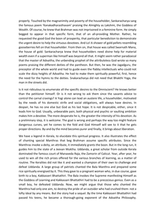 properly. Touched by the magnanimity and poverty of the householder, Sankaracharya sang
the famous poem ‘Kanakadharasthavam’ praising the Almighty as Lakshmi, the Goddess of
Wealth. Of course, he knew that Brahman was not imprisoned in a feminine form. He simply
begged to appear in that specific form, that of an all-providing Mother. Rather, he
requested the good God the boon of prosperity, that particular benediction to demonstrate
the urgent desire to help the virtuous devotees. And Lo! A shower of gold pellets resembling
gooseberries fell on that householder. From then on, that house was called Swarnath Mana,
the house of gold. Sankaracharya knew that householders need divine help for material
wealth even if a superman like himself was beyond all that. It might seem rather paradoxical
that the master of Advaitha, the unbending prophet of the attributeless God wrote so many
poems praising the different deities of the pantheon. But then, he was the Jagadguru, the
preceptor of the whole world and had to guide even the flabby intellectuals who could not
scale the dizzy heights of Advaitha. He had to make them spiritually powerful, first, hence
the need for the hymns to the deities. Snakaracharya did not need that Bhakthi Yoga, the
man in the streets did.

Is it not ridiculous to enumerate all the specific desires to the Omniscient? He knows better
than the petitioner himself. Or is it not wrong to ask them since the savants advice to
control the carnal cravings? A Yogi alone can lead an austere life, a householder, motivated
by the needs of his domestic strife and social obligations, will always have desires. In
despair, he has no one else but God as his last hope. It is not despicable, either, since it
leads him to God. Usually, unbearable pain, both physical and psychic or vaulting ambition
makes him a devotee. The more desperate he is, the greater the intensity of his devotion. As
a preliminary step, it is welcome. The goal is wrong and perhaps the way too might feature
dangerous curves, yet he comes to the fold and God Himself will see to it that he gets
proper directions. By-and-by the mind becomes purer and finally, it brings about liberation.

We have a legend in Kerala, to elucidate this spiritual progress. It also illustrates the effect
of chanting special Manthras that beg Brahman assume specific attributes. Since the
Manthras invoke a deity, an attribute, it immediately grants the boon. But in the long run, it
guides him to the state of a Jeevan Muktha. Uddanda, a great scholar from outside Kerala
dominated the famous court of Manaveda Raja, the Zamorin of Calicut. Year, after year, he
used to win all the rich prizes offered for the various branches of learning, as a matter of
routine. The Keralites did not like it and wanted a champion of their own to challenge and
defeat Uddanda. A large group of patriots chanted the Bala Manthra and prepared some
rice spiritually energised by it. This they gave to a pregnant woman who, in due course, gave
birth to a boy, Kakkasseri Bhattathiri. The Bala invokes the Supreme manifesting Himself as
the Goddess of Learning and Kakkasseri Bhattathiri had to be a precocious genius. Even as a
small boy, he defeated Uddanda. Now, we might argue that those who chanted the
Manthra had only one aim, to destroy the pride of an outsider who had crushed them- not a
lofty ideal by any means. But the story had a sequel. By the time Kakkasseri Bhattathiri had
passed his teens, he became a thorough-going exponent of the Advaitha Philosophy.
 