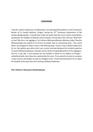 FOREWORD


I had the sublime experience of addressing a very distinguished audience in the Pravachana
Mandir of Sri Sarada Peetham, Sringeri, during the 12th Centenary Celebrations of Adi
Sankara Bhagavatpada. It should have made me quake with fear since I had to stand before
Saradamba, the Goddess of Wisdom and Sri Sankara, the Sarvajna. But it did not. What had I
to fear? My Guru, the Jagadguru, His Holiness Mahasannidhanam Abhinava Vidya Theertha
Mahaswamigal was seated on his throne of wisdom with an enchanting smile – like a fond
father encouraging his baby to take a few faltering steps. Surely, it was a blissful experience
for me. My address was rather short, just a comic interlude between the scholarly speeches
of several Mahamandaleswar Swamijis and the divine Anugrahabhashana of the Jagadguru.
Call me, if you like, a vain peacock but this booklet is based on my address at Sringeri –
embellished with more ideas but substantially the same. If my words be slurred or senseless
I hope my Guru will forgive me with an indulgent smile. I know how benevolent he is! I place
this booklet at the lotus feet of His Holiness Mahasannidhanam.



Prof. Chittoor S Narayanan Namboodiripad
 
