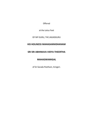 Offered


          at the Lotus Feet


   OF MY GURU, THE JAGADGURU


HIS HOLINESS MAHASANNIDHANAM


SRI SRI ABHINAVA VIDYA THEERTHA


        MAHASWAMIGAL

   of Sri Sarada Peetham, Sringeri.
 