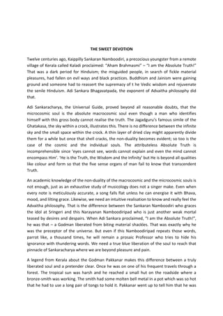 THE SWEET DEVOTION

Twelve centuries ago, Kaippilly Sankaran Namboodiri, a precocious youngster from a remote
village of Kerala called Kaladi proclaimed: “Aham Brahmasmi” – “I am the Absolute Truth!”
That was a dark period for Hinduism; the misguided people, in search of fickle material
pleasures, had fallen on evil ways and black practices. Buddhism and Jainism were gaining
ground and someone had to reassert the supremacy of t he Vedic wisdom and rejuvenate
the senile Hinduism. Adi Sankara Bhagavatpada, the exponent of Advaitha philosophy did
that.

Adi Sankaracharya, the Universal Guide, proved beyond all reasonable doubts, that the
microcosmic soul is the absolute macrocosmic soul even though a man who identifies
himself with this gross body cannot realise the truth. The Jagadguru’s famous simile of the
Ghatakasa, the sky within a crock, illustrates this. There is no difference between the infinite
sky and the small space within the crock. A thin layer of dried clay might apparently divide
them for a while but once that shell cracks, the non-duality becomes evident; so too is the
case of the cosmic and the individual souls. The attributeless Absolute Truth is
incomprehensible since ‘eyes cannot see, words cannot explain and even the mind cannot
encompass Him’. ‘He is the Truth, the Wisdom and the Infinity’ but He is beyond all qualities
like colour and form so that the five sense organs of man fail to know that transcendent
Truth.

An academic knowledge of the non-duality of the macrocosmic and the microcosmic souls is
not enough, just as an exhaustive study of musicology does not a singer make. Even when
every note is meticulously accurate, a song falls flat unless he can energise it with Bhava,
mood, and lilting grace. Likewise, we need an intuitive realisation to know and really feel the
Advaitha philosophy. That is the difference between the Sankaran Namboodiri who graces
the idol at Sringeri and this Narayanan Namboodiripad who is just another weak mortal
teased by desires and despairs. When Adi Sankara proclaimed, “I am the Absolute Truth!”,
he was that – a Godman liberated from biting material shackles. That was exactly why he
was the preceptor of the universe. But even if this Namboodiripad repeats those words,
parrot like, a thousand times, he will remain a prosaic Professor who tries to hide his
ignorance with thundering words. We need a true blue liberation of the soul to reach that
pinnacle of Sankaracharya where we are beyond pleasure and pain.

A legend from Kerala about the Godman Pakkanar makes this difference between a truly
liberated soul and a pretender clear. Once he was on one of his frequent travels through a
forest. The tropical sun was harsh and he reached a small hut on the roadside where a
bronze-smith was working. The smith had some molten bell metal in a pot which was so hot
that he had to use a long pair of tongs to hold it. Pakkanar went up to tell him that he was
 