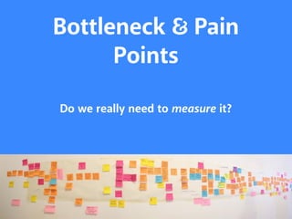 Bottleneck $ Pain 
Points 
Do we really need to measure it? 
 