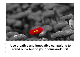 Use creative and innovative campaigns to
 stand out – but do your homework first.
 