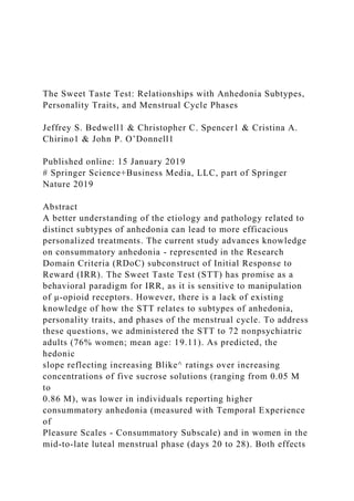 The Sweet Taste Test: Relationships with Anhedonia Subtypes,
Personality Traits, and Menstrual Cycle Phases
Jeffrey S. Bedwell1 & Christopher C. Spencer1 & Cristina A.
Chirino1 & John P. O’Donnell1
Published online: 15 January 2019
# Springer Science+Business Media, LLC, part of Springer
Nature 2019
Abstract
A better understanding of the etiology and pathology related to
distinct subtypes of anhedonia can lead to more efficacious
personalized treatments. The current study advances knowledge
on consummatory anhedonia - represented in the Research
Domain Criteria (RDoC) subconstruct of Initial Response to
Reward (IRR). The Sweet Taste Test (STT) has promise as a
behavioral paradigm for IRR, as it is sensitive to manipulation
of μ-opioid receptors. However, there is a lack of existing
knowledge of how the STT relates to subtypes of anhedonia,
personality traits, and phases of the menstrual cycle. To address
these questions, we administered the STT to 72 nonpsychiatric
adults (76% women; mean age: 19.11). As predicted, the
hedonic
slope reflecting increasing Blike^ ratings over increasing
concentrations of five sucrose solutions (ranging from 0.05 M
to
0.86 M), was lower in individuals reporting higher
consummatory anhedonia (measured with Temporal Experience
of
Pleasure Scales - Consummatory Subscale) and in women in the
mid-to-late luteal menstrual phase (days 20 to 28). Both effects
 