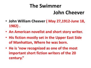 The Swimmer
John Cheever
• John William Cheever ( May 27,1912-June 18,
1982) .
• An American novelist and short story writer.
• His fiction mostly set in the Upper East Side
of Manhattan, Where he was born.
• He is ‘now recognized as one of the most
important short fiction writers of the 20
century.”
 