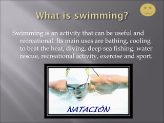 Swimming is an activity that can be useful and
recreational. Its main uses are bathing, cooling
to beat the heat, diving, deep sea fishing, water
rescue, recreational activity, exercise and sport.