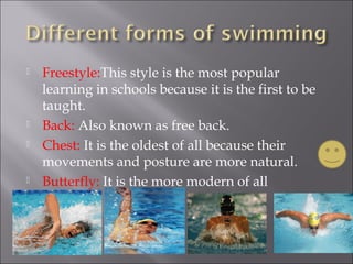  Freestyle:This style is the most popular
learning in schools because it is the first to be
taught.
Back: Also known as free back.
Chest: It is the oldest of all because their
movements and posture are more natural.
Butterfly: It is the more modern of all