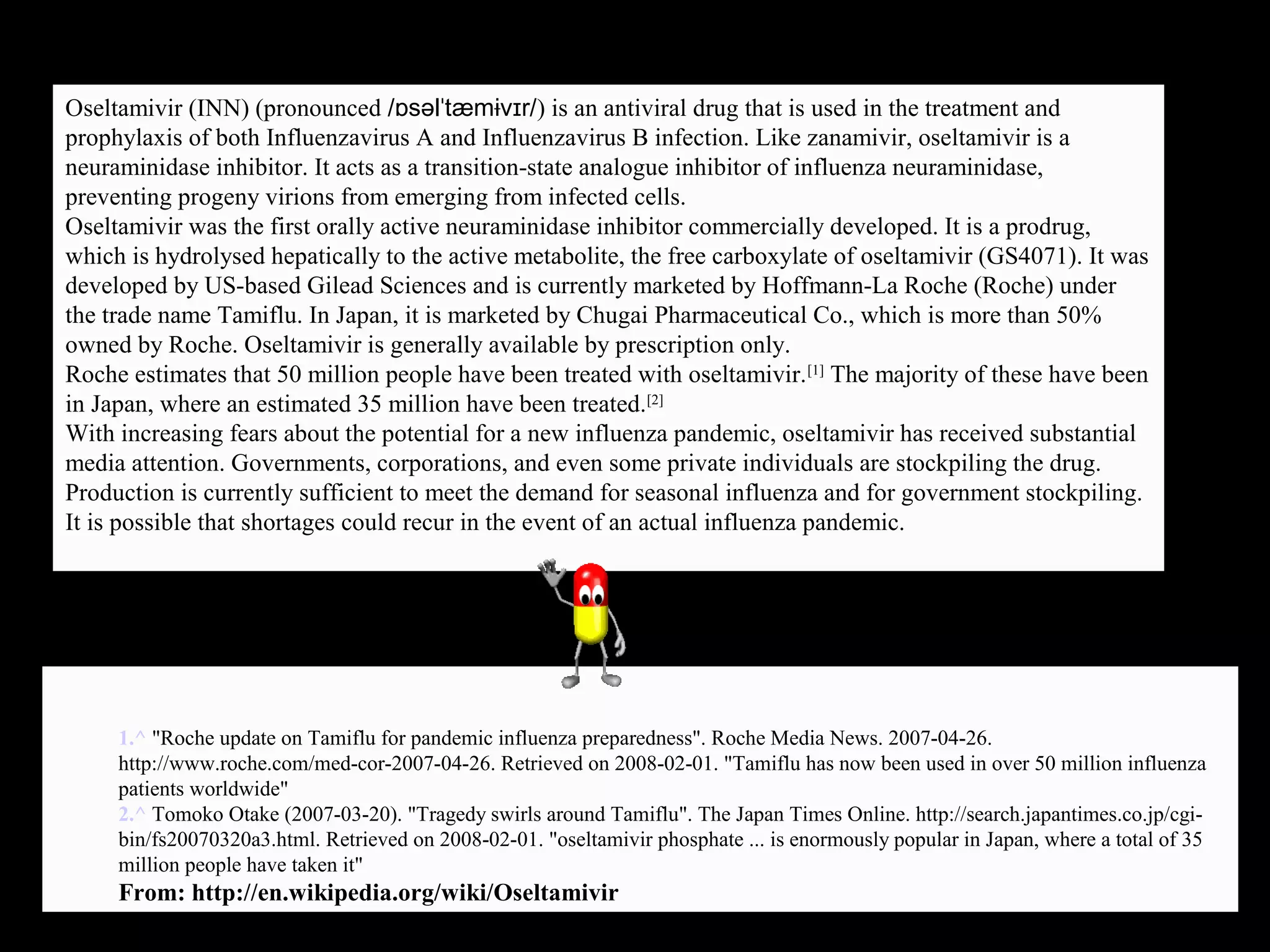 Oseltamivir (INN) (pronounced /ɒsəlˈtæmɨvɪr/) is an antiviral drug that is used in the treatment and
prophylaxis of both Influenzavirus A and Influenzavirus B infection. Like zanamivir, oseltamivir is a
neuraminidase inhibitor. It acts as a transition-state analogue inhibitor of influenza neuraminidase,
preventing progeny virions from emerging from infected cells.
Oseltamivir was the first orally active neuraminidase inhibitor commercially developed. It is a prodrug,
which is hydrolysed hepatically to the active metabolite, the free carboxylate of oseltamivir (GS4071). It was
developed by US-based Gilead Sciences and is currently marketed by Hoffmann-La Roche (Roche) under
the trade name Tamiflu. In Japan, it is marketed by Chugai Pharmaceutical Co., which is more than 50%
owned by Roche. Oseltamivir is generally available by prescription only.
Roche estimates that 50 million people have been treated with oseltamivir.[1]
The majority of these have been
in Japan, where an estimated 35 million have been treated.[2]
With increasing fears about the potential for a new influenza pandemic, oseltamivir has received substantial
media attention. Governments, corporations, and even some private individuals are stockpiling the drug.
Production is currently sufficient to meet the demand for seasonal influenza and for government stockpiling.
It is possible that shortages could recur in the event of an actual influenza pandemic.
1.^ "Roche update on Tamiflu for pandemic influenza preparedness". Roche Media News. 2007-04-26.
http://www.roche.com/med-cor-2007-04-26. Retrieved on 2008-02-01. "Tamiflu has now been used in over 50 million influenza
patients worldwide"
2.^ Tomoko Otake (2007-03-20). "Tragedy swirls around Tamiflu". The Japan Times Online. http://search.japantimes.co.jp/cgi-
bin/fs20070320a3.html. Retrieved on 2008-02-01. "oseltamivir phosphate ... is enormously popular in Japan, where a total of 35
million people have taken it"
From: http://en.wikipedia.org/wiki/Oseltamivir
 