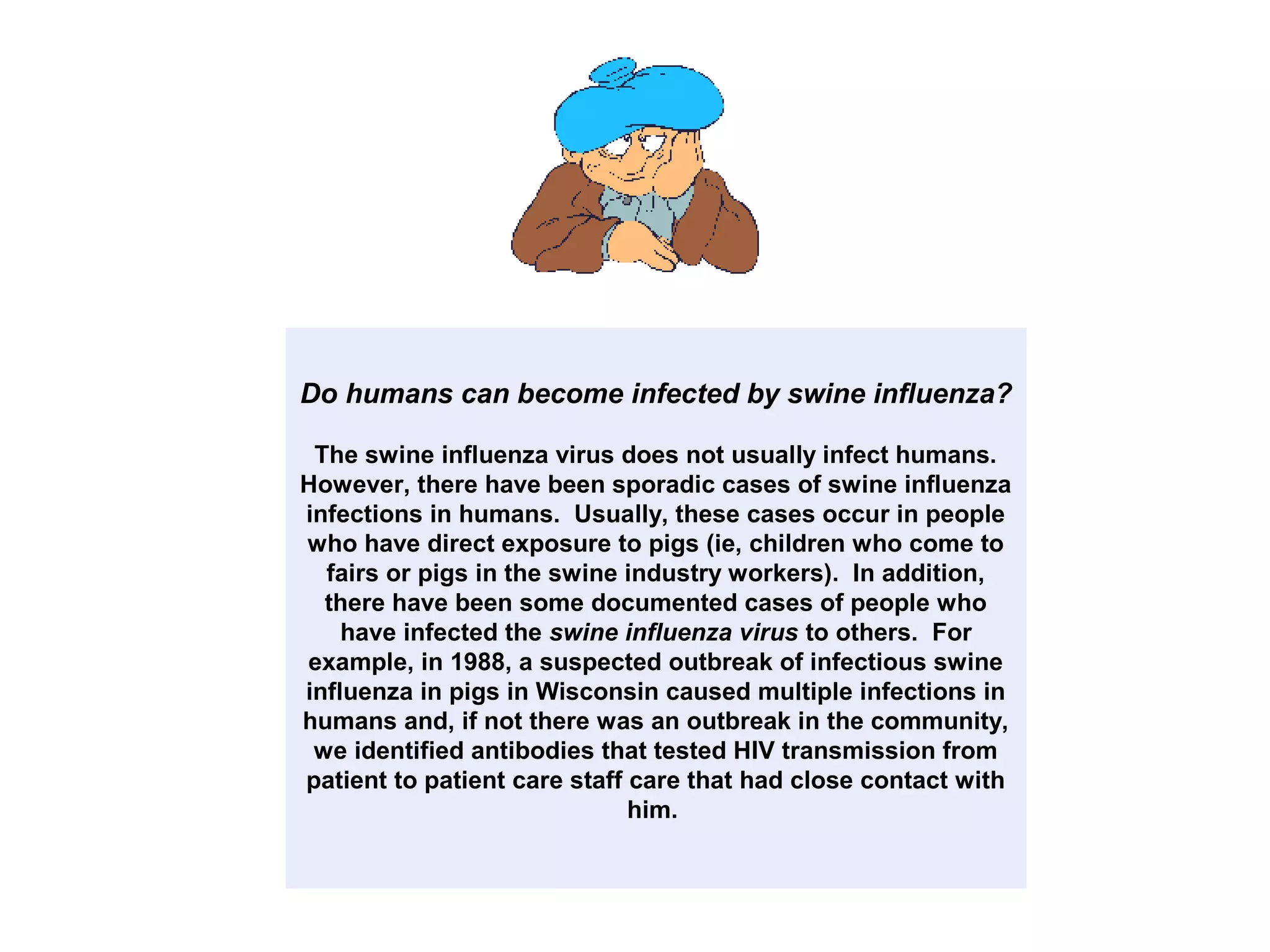 Do humans can become infected by swine influenza?
The swine influenza virus does not usually infect humans.
However, there have been sporadic cases of swine influenza
infections in humans. Usually, these cases occur in people
who have direct exposure to pigs (ie, children who come to
fairs or pigs in the swine industry workers). In addition,
there have been some documented cases of people who
have infected the swine influenza virus to others. For
example, in 1988, a suspected outbreak of infectious swine
influenza in pigs in Wisconsin caused multiple infections in
humans and, if not there was an outbreak in the community,
we identified antibodies that tested HIV transmission from
patient to patient care staff care that had close contact with
him.
 