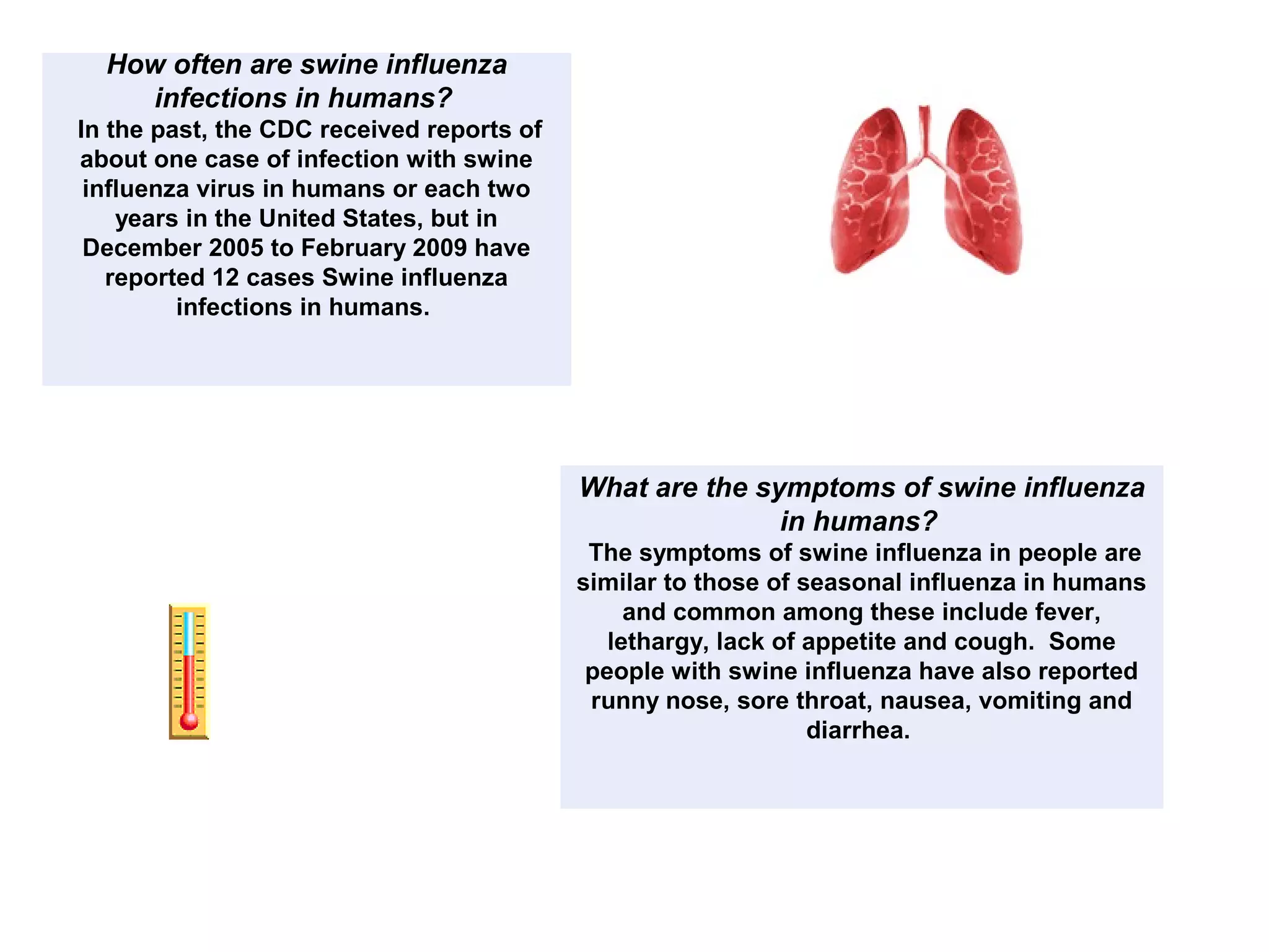 How often are swine influenza
infections in humans?
In the past, the CDC received reports of
about one case of infection with swine
influenza virus in humans or each two
years in the United States, but in
December 2005 to February 2009 have
reported 12 cases Swine influenza
infections in humans.
What are the symptoms of swine influenza
in humans?
The symptoms of swine influenza in people are
similar to those of seasonal influenza in humans
and common among these include fever,
lethargy, lack of appetite and cough. Some
people with swine influenza have also reported
runny nose, sore throat, nausea, vomiting and
diarrhea.
 