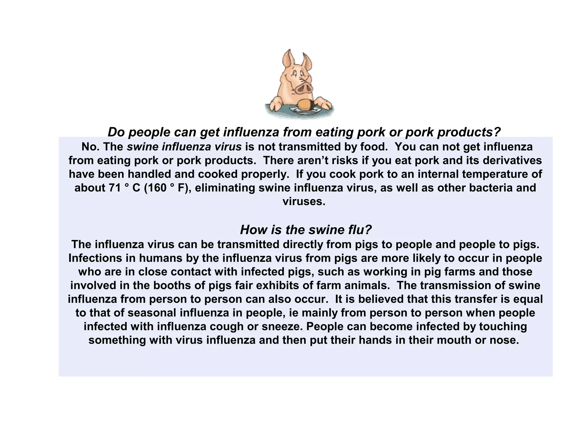 Do people can get influenza from eating pork or pork products?
No. The swine influenza virus is not transmitted by food. You can not get influenza
from eating pork or pork products. There aren’t risks if you eat pork and its derivatives
have been handled and cooked properly. If you cook pork to an internal temperature of
about 71 ° C (160 ° F), eliminating swine influenza virus, as well as other bacteria and
viruses.
How is the swine flu?
The influenza virus can be transmitted directly from pigs to people and people to pigs.
Infections in humans by the influenza virus from pigs are more likely to occur in people
who are in close contact with infected pigs, such as working in pig farms and those
involved in the booths of pigs fair exhibits of farm animals. The transmission of swine
influenza from person to person can also occur. It is believed that this transfer is equal
to that of seasonal influenza in people, ie mainly from person to person when people
infected with influenza cough or sneeze. People can become infected by touching
something with virus influenza and then put their hands in their mouth or nose.
 