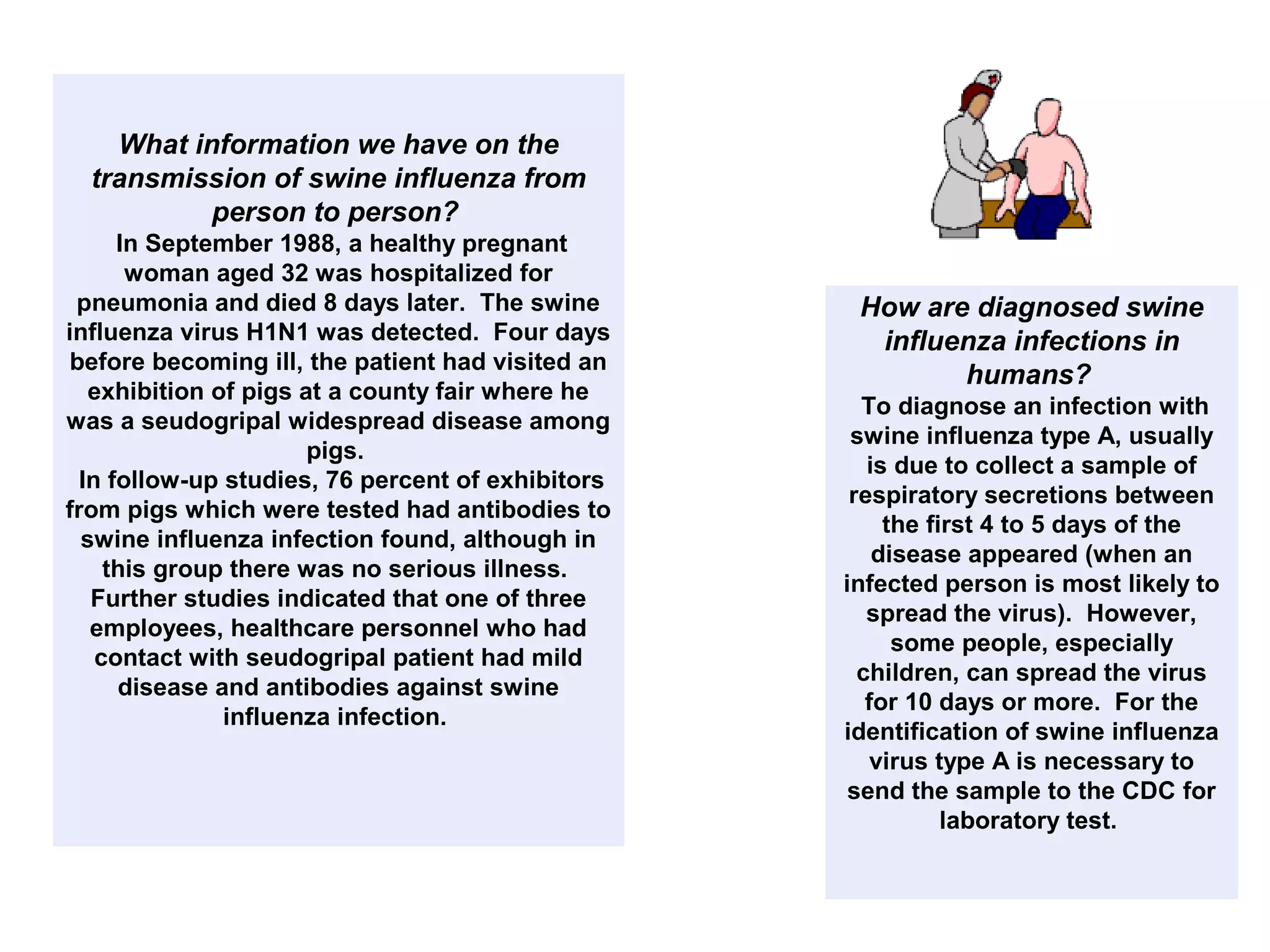 What information we have on the
transmission of swine influenza from
person to person?
In September 1988, a healthy pregnant
woman aged 32 was hospitalized for
pneumonia and died 8 days later. The swine
influenza virus H1N1 was detected. Four days
before becoming ill, the patient had visited an
exhibition of pigs at a county fair where he
was a seudogripal widespread disease among
pigs.
In follow-up studies, 76 percent of exhibitors
from pigs which were tested had antibodies to
swine influenza infection found, although in
this group there was no serious illness.
Further studies indicated that one of three
employees, healthcare personnel who had
contact with seudogripal patient had mild
disease and antibodies against swine
influenza infection.
How are diagnosed swine
influenza infections in
humans?
To diagnose an infection with
swine influenza type A, usually
is due to collect a sample of
respiratory secretions between
the first 4 to 5 days of the
disease appeared (when an
infected person is most likely to
spread the virus). However,
some people, especially
children, can spread the virus
for 10 days or more. For the
identification of swine influenza
virus type A is necessary to
send the sample to the CDC for
laboratory test.
 