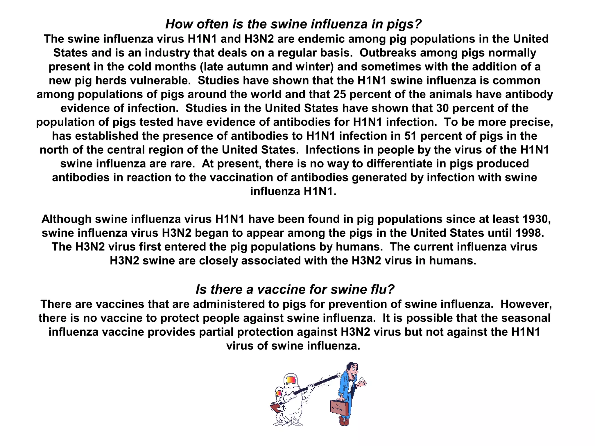 How often is the swine influenza in pigs?
The swine influenza virus H1N1 and H3N2 are endemic among pig populations in the United
States and is an industry that deals on a regular basis. Outbreaks among pigs normally
present in the cold months (late autumn and winter) and sometimes with the addition of a
new pig herds vulnerable. Studies have shown that the H1N1 swine influenza is common
among populations of pigs around the world and that 25 percent of the animals have antibody
evidence of infection. Studies in the United States have shown that 30 percent of the
population of pigs tested have evidence of antibodies for H1N1 infection. To be more precise,
has established the presence of antibodies to H1N1 infection in 51 percent of pigs in the
north of the central region of the United States. Infections in people by the virus of the H1N1
swine influenza are rare. At present, there is no way to differentiate in pigs produced
antibodies in reaction to the vaccination of antibodies generated by infection with swine
influenza H1N1.
Although swine influenza virus H1N1 have been found in pig populations since at least 1930,
swine influenza virus H3N2 began to appear among the pigs in the United States until 1998.
The H3N2 virus first entered the pig populations by humans. The current influenza virus
H3N2 swine are closely associated with the H3N2 virus in humans.
Is there a vaccine for swine flu?
There are vaccines that are administered to pigs for prevention of swine influenza. However,
there is no vaccine to protect people against swine influenza. It is possible that the seasonal
influenza vaccine provides partial protection against H3N2 virus but not against the H1N1
virus of swine influenza.
 