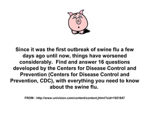 Since it was the first outbreak of swine flu a few
days ago until now, things have worsened
considerably. Find and answer 16 questions
developed by the Centers for Disease Control and
Prevention (Centers for Disease Control and
Prevention, CDC), with everything you need to know
about the swine flu.
FROM : http://www.univision.com/content/content.jhtml?cid=1921847
 