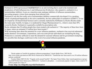 Oseltamivir (INN) (pronounced /ɒsəlˈtæmɨvɪr/) is an antiviral drug that is used in the treatment and
prophylaxis of both Influenzavirus A and Influenzavirus B infection. Like zanamivir, oseltamivir is a
neuraminidase inhibitor. It acts as a transition-state analogue inhibitor of influenza neuraminidase,
preventing progeny virions from emerging from infected cells.
Oseltamivir was the first orally active neuraminidase inhibitor commercially developed. It is a prodrug,
which is hydrolysed hepatically to the active metabolite, the free carboxylate of oseltamivir (GS4071). It was
developed by US-based Gilead Sciences and is currently marketed by Hoffmann-La Roche (Roche) under
the trade name Tamiflu. In Japan, it is marketed by Chugai Pharmaceutical Co., which is more than 50%
owned by Roche. Oseltamivir is generally available by prescription only.
Roche estimates that 50 million people have been treated with oseltamivir.[1]
The majority of these have been
in Japan, where an estimated 35 million have been treated.[2]
With increasing fears about the potential for a new influenza pandemic, oseltamivir has received substantial
media attention. Governments, corporations, and even some private individuals are stockpiling the drug.
Production is currently sufficient to meet the demand for seasonal influenza and for government stockpiling.
It is possible that shortages could recur in the event of an actual influenza pandemic.
1.^ "Roche update on Tamiflu for pandemic influenza preparedness". Roche Media News. 2007-04-26.
http://www.roche.com/med-cor-2007-04-26. Retrieved on 2008-02-01. "Tamiflu has now been used in over 50 million influenza
patients worldwide"
2.^ Tomoko Otake (2007-03-20). "Tragedy swirls around Tamiflu". The Japan Times Online. http://search.japantimes.co.jp/cgi-
bin/fs20070320a3.html. Retrieved on 2008-02-01. "oseltamivir phosphate ... is enormously popular in Japan, where a total of 35
million people have taken it"
From: http://en.wikipedia.org/wiki/Oseltamivir
 