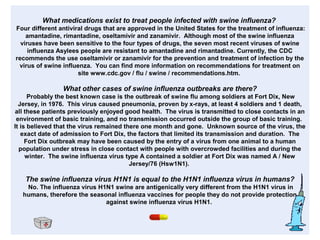 What medications exist to treat people infected with swine influenza?
Four different antiviral drugs that are approved in the United States for the treatment of influenza:
amantadine, rimantadine, oseltamivir and zanamivir. Although most of the swine influenza
viruses have been sensitive to the four types of drugs, the seven most recent viruses of swine
influenza Asylees people are resistant to amantadine and rimantadine. Currently, the CDC
recommends the use oseltamivir or zanamivir for the prevention and treatment of infection by the
virus of swine influenza. You can find more information on recommendations for treatment on
site www.cdc.gov / flu / swine / recommendations.htm.
What other cases of swine influenza outbreaks are there?
Probably the best known case is the outbreak of swine flu among soldiers at Fort Dix, New
Jersey, in 1976. This virus caused pneumonia, proven by x-rays, at least 4 soldiers and 1 death,
all these patients previously enjoyed good health. The virus is transmitted to close contacts in an
environment of basic training, and no transmission occurred outside the group of basic training.
It is believed that the virus remained there one month and gone. Unknown source of the virus, the
exact date of admission to Fort Dix, the factors that limited its transmission and duration. The
Fort Dix outbreak may have been caused by the entry of a virus from one animal to a human
population under stress in close contact with people with overcrowded facilities and during the
winter. The swine influenza virus type A contained a soldier at Fort Dix was named A / New
Jersey/76 (Hsw1N1).
The swine influenza virus H1N1 is equal to the H1N1 influenza virus in humans?
No. The influenza virus H1N1 swine are antigenically very different from the H1N1 virus in
humans, therefore the seasonal influenza vaccines for people they do not provide protection
against swine influenza virus H1N1.
 