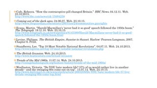 Cafe, Rebecca. “How the contraceptive pill changed Britain.” BBC News. 04.12.11. Web.
23.10.2015.
http://www.bbc.com/news/uk-15984258
Coming out of the dark ages. 24.06.07. Web. 23.10.15.
http://www.theguardian.com/society/2007/jun/24/communities.gayrights
Evans, Martin. “Harold Macmillan's 'never had it so good' speech followed the 1950s boom.”
The Telegraph. 19.11.10. Web. 23.10.15.
http://www.telegraph.co.uk/news/politics/8145390/Harold-Macmillans-never-had-it-so-good-
speech-followed-the-1950s-boom.html
Levine, Philippa. The British Empire, Sunrise to Sunset. Harlow: Pearson Longman, 2007.
Chapter 6. Print.
Standberry, Lee. “Top 10 Most Notable National Revolutions”. 04.07.11. Web. 24.10.2015.
http://www.toptenz.net/top-10-most-notable-national-revolutions.php
The British Invasion. Web. 24.10.2015.
http://www.beatlesstory.com/british-invasion
Trends of the Mid 1960s. 11.07.14. Web. 24.10.2015.
http://vintagefashionguild.org/fashion-history/trends-of-the-mid-1960s/
Woollaston, Victoria. “Do YOU hate modern life? 57% of us would rather live in another
decade - and the swinging 60s come out on top”. 15.07.14. Web. 24.10.15.
http://www.dailymail.co.uk/sciencetech/article-2693208/Do-YOU-hate-modern-life-57-live-
decade-swinging-60s-come-top.html
 