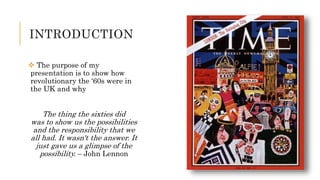 INTRODUCTION
 The purpose of my
presentation is to show how
revolutionary the ‘60s were in
the UK and why
The thing the sixties did
was to show us the possibilities
and the responsibility that we
all had. It wasn't the answer. It
just gave us a glimpse of the
possibility. – John Lennon
 