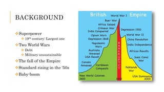 BACKGROUND
Superpower
 19th century: Largest one
Two World Wars
 Debt
 Military unsustainable
The fall of the Empire
Standard rising in the ‘50s
Baby-boom
 