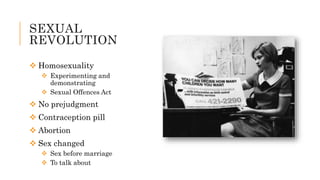 SEXUAL
REVOLUTION
 Homosexuality
 Experimenting and
demonstrating
 Sexual Offences Act
 No prejudgment
 Contraception pill
 Abortion
 Sex changed
 Sex before marriage
 To talk about
 