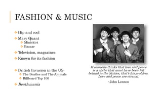 FASHION & MUSIC
Hip and cool
Mary Quant
 Miniskirt
 Bazaar
Television, magazines
Known for its fashion
British Invasion in the US
 The Beatles and The Animals
 Billboard Top 100
Beatlemania
If someone thinks that love and peace
is a cliché that must have been left
behind in the Sixties, that's his problem.
Love and peace are eternal.
- John Lennon
 