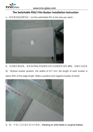 www.inno-glass.com
The Switchable PDLC Film Busbar Installation Instruction
1、将需要的液晶膜切好（cut the switchable film to the size you want）
2、为电极位置划线，宽度 6-7mm,每条极的长度为电极制作边的 45%。电极正反面各
做一条(draw busbar position, the widths of 6-7 mm, the length of each busbar is
about 45% of the edge length. Make a positive and negative busbar of each)
3、取一个美工刀片或手术刀片加热。(Heating an artist blade or surgical blades)
 