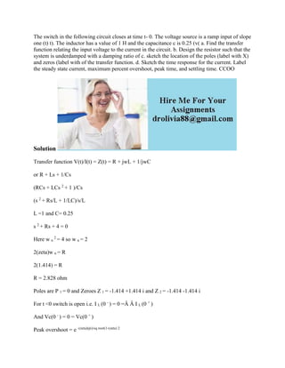 The switch in the following circuit closes at time t- 0. The voltage source is a ramp input of slope
one (t) t). The inductor has a value of 1 H and the capacitance c is 0.25 (v( a. Find the transfer
function relating the input voltage to the current in the circuit. b. Design the resistor such that the
system is underdamped with a damping ratio of c. sketch the location of the poles (label with X)
and zeros (label with of the transfer function. d. Sketch the time response for the current. Label
the steady state current, maximum percent overshoot, peak time, and settling time. CCOO
Solution
Transfer function V(t)/I(t) = Z(t) = R + jwL + 1/jwC
or R + Ls + 1/Cs
(RCs + LCs 2
+ 1 )/Cs
(s 2
+ Rs/L + 1/LC)/s/L
L =1 and C= 0.25
s 2
+ Rs + 4 = 0
Here w n
2
= 4 so w n = 2
2(zeta)w n = R
2(1.414) = R
R = 2.828 ohm
Poles are P 1 = 0 and Zeroes Z 1 = -1.414 +1.414 i and Z 2 = -1.414 -1.414 i
For t <0 switch is open i.e. I L (0 -
) = 0 =Â Â I L (0 +
)
And Vc(0 -
) = 0 = Vc(0 +
)
Peak overshoot = e -(zeta)(pi)/sq root(1-(zeta) 2
 