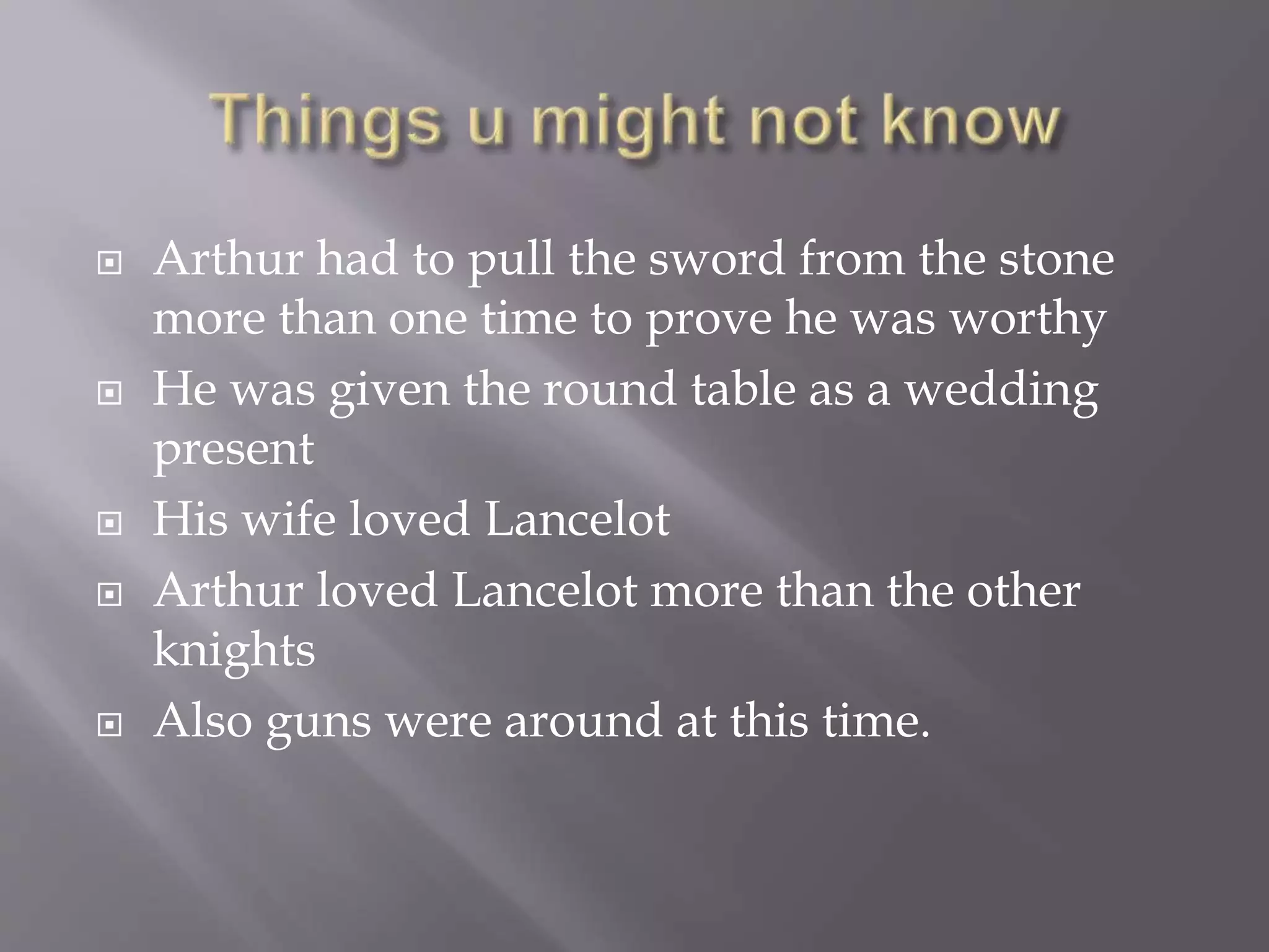  Arthur had to pull the sword from the stone
more than one time to prove he was worthy
 He was given the round table as a wedding
present
 His wife loved Lancelot
 Arthur loved Lancelot more than the other
knights
 Also guns were around at this time.
 