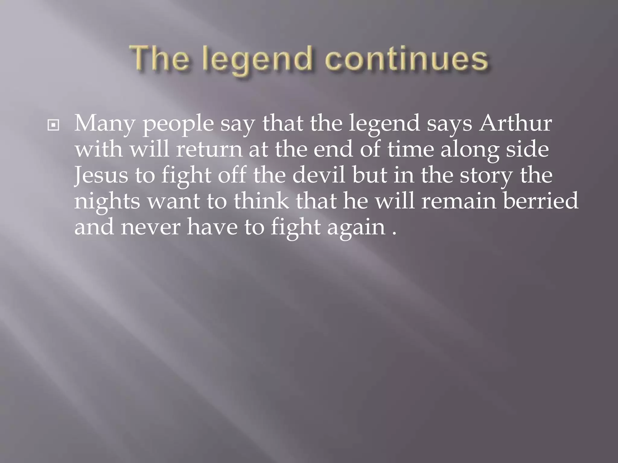  Many people say that the legend says Arthur
with will return at the end of time along side
Jesus to fight off the devil but in the story the
nights want to think that he will remain berried
and never have to fight again .
 