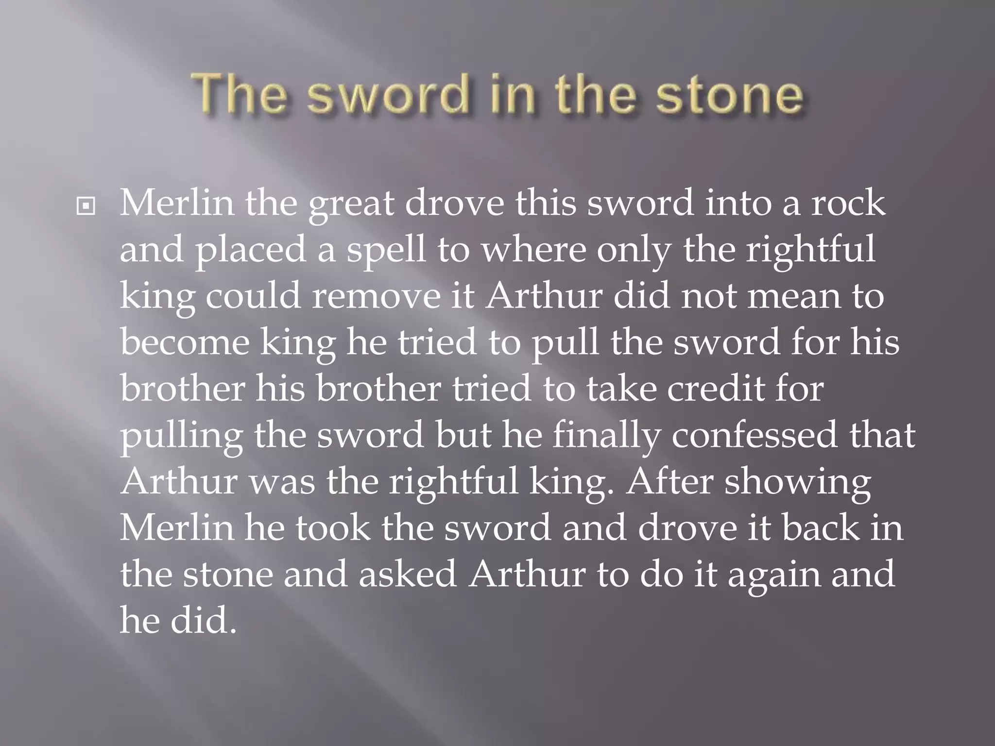  Merlin the great drove this sword into a rock
and placed a spell to where only the rightful
king could remove it Arthur did not mean to
become king he tried to pull the sword for his
brother his brother tried to take credit for
pulling the sword but he finally confessed that
Arthur was the rightful king. After showing
Merlin he took the sword and drove it back in
the stone and asked Arthur to do it again and
he did.
 