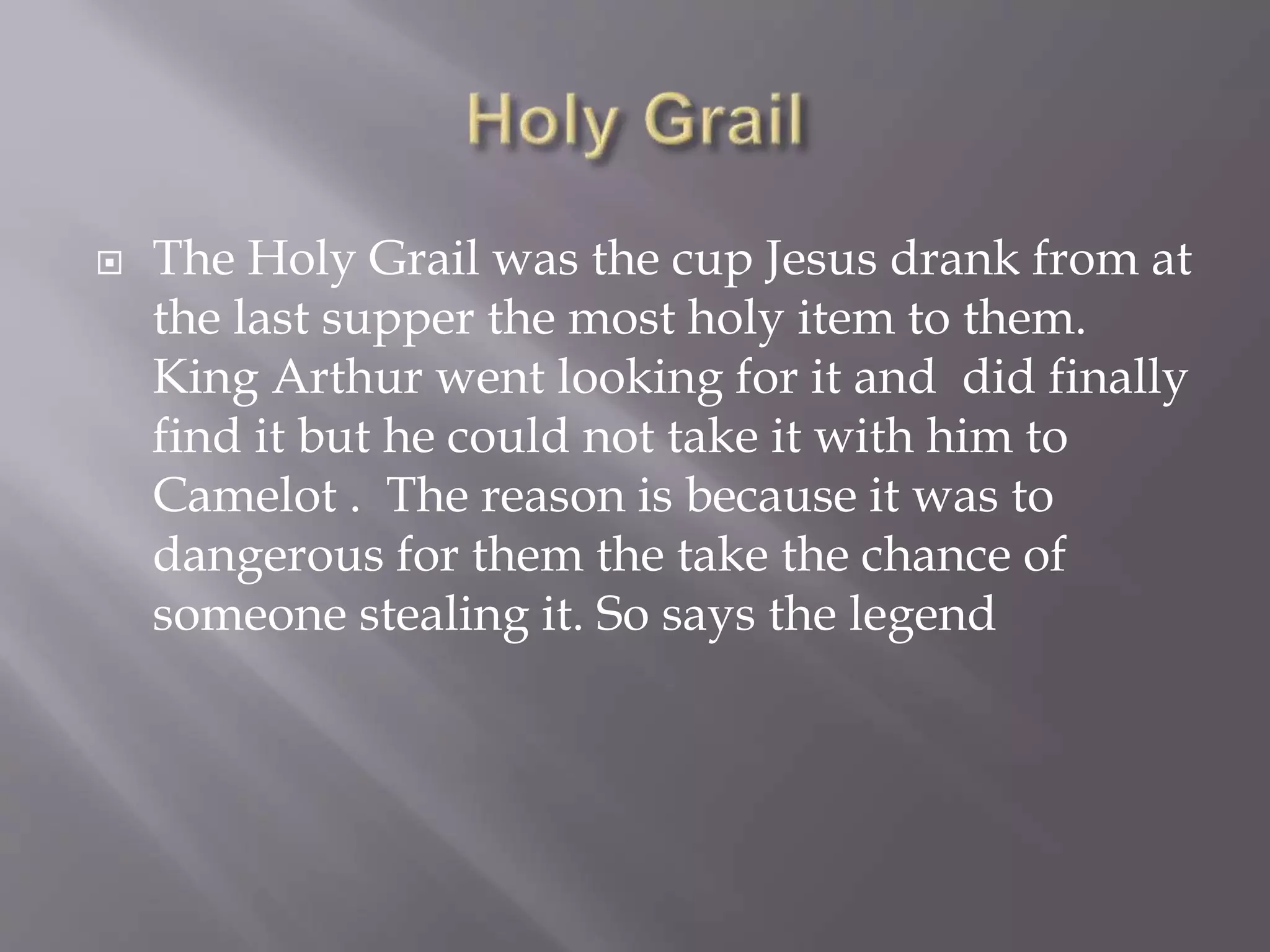  The Holy Grail was the cup Jesus drank from at
the last supper the most holy item to them.
King Arthur went looking for it and did finally
find it but he could not take it with him to
Camelot . The reason is because it was to
dangerous for them the take the chance of
someone stealing it. So says the legend
 