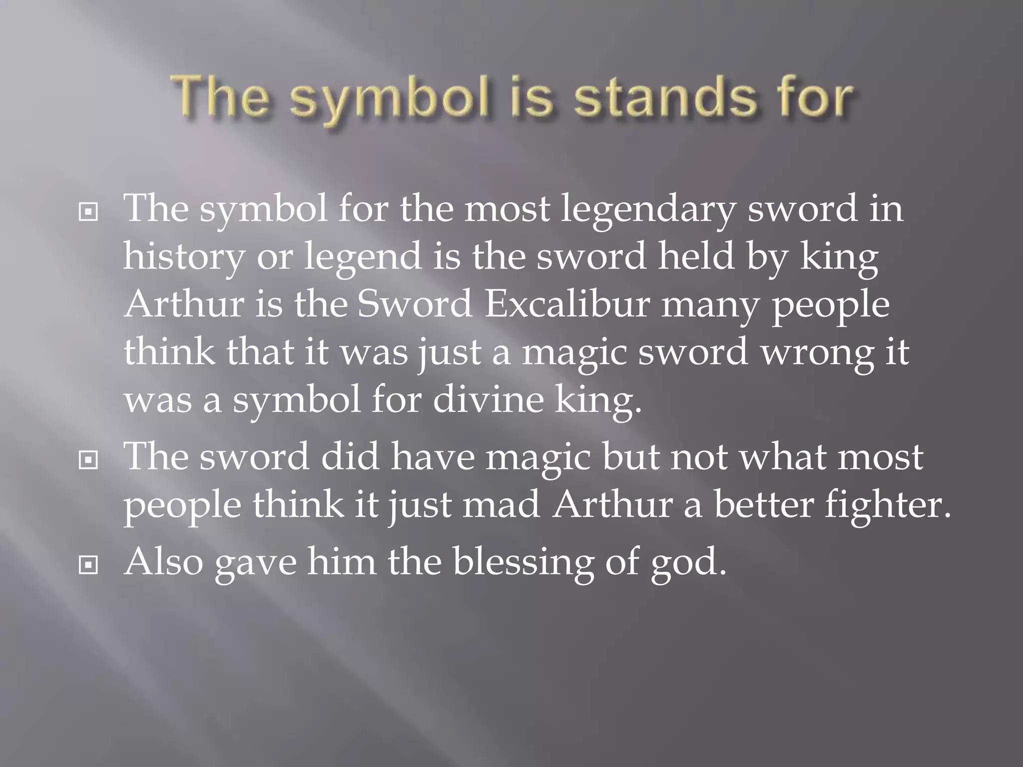  The symbol for the most legendary sword in
history or legend is the sword held by king
Arthur is the Sword Excalibur many people
think that it was just a magic sword wrong it
was a symbol for divine king.
 The sword did have magic but not what most
people think it just mad Arthur a better fighter.
 Also gave him the blessing of god.
 