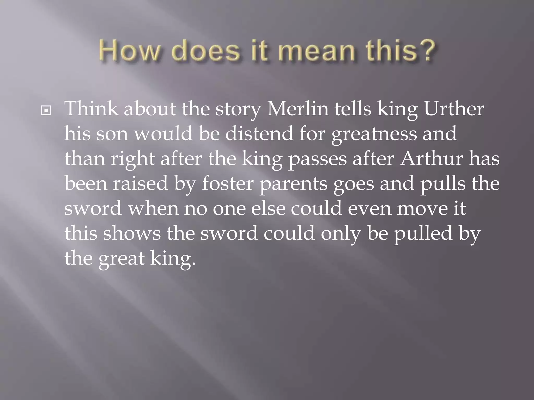  Think about the story Merlin tells king Urther
his son would be distend for greatness and
than right after the king passes after Arthur has
been raised by foster parents goes and pulls the
sword when no one else could even move it
this shows the sword could only be pulled by
the great king.
 
