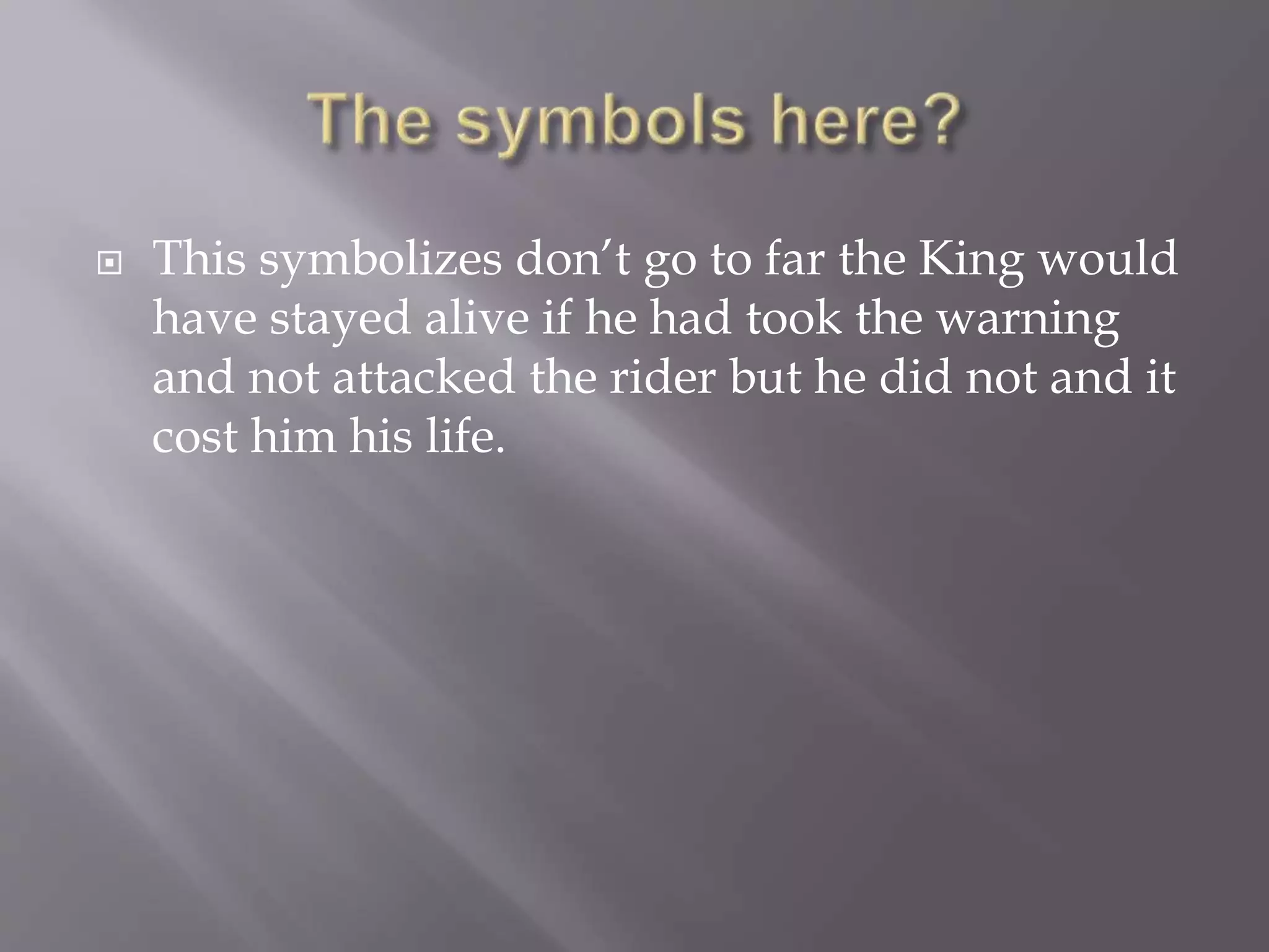  This symbolizes don’t go to far the King would
have stayed alive if he had took the warning
and not attacked the rider but he did not and it
cost him his life.
 