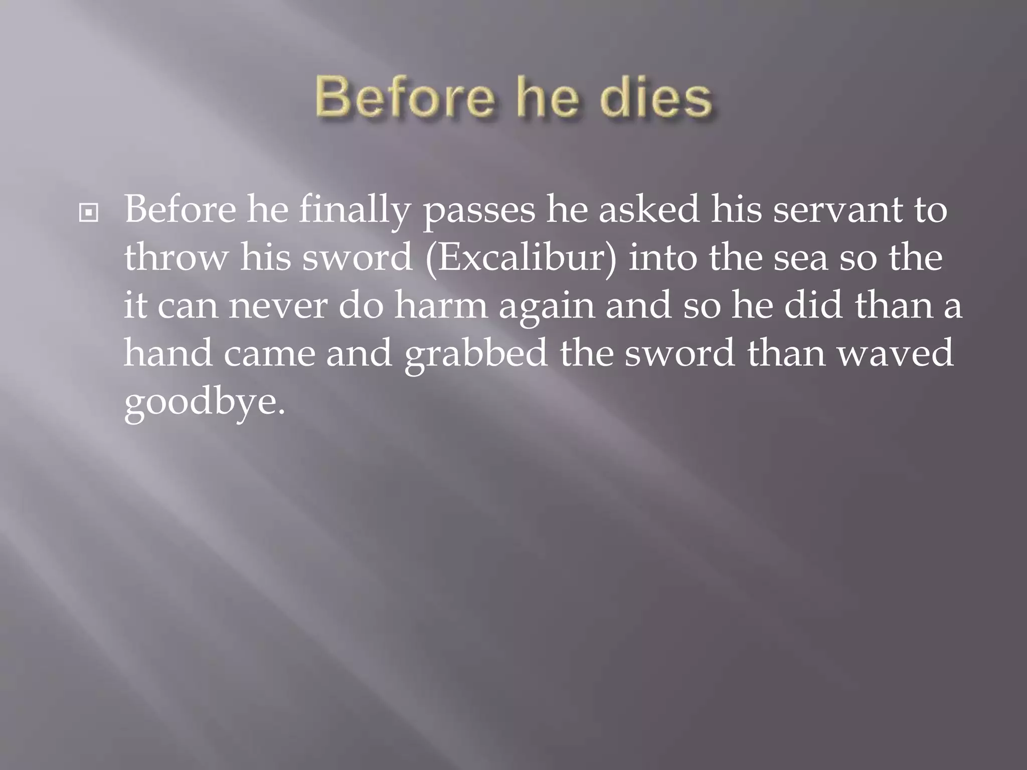  Before he finally passes he asked his servant to
throw his sword (Excalibur) into the sea so the
it can never do harm again and so he did than a
hand came and grabbed the sword than waved
goodbye.
 