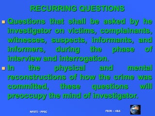 RECURRING QUESTIONS
 Questions that shall be asked by he
investigator on victims, complainants,
witnesses, suspects, informants, and
informers, during the phase of
interview and interrogation.
 In the physical and mental
reconstructions of how the crime was
committed, these questions will
preoccupy the mind of investigator.
NFSTI - PPSC FBJR – 4&6
 