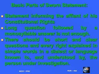 Basic Parts of Sworn Statement:
 Statement informing the affiant of his
Constitutional Rights
 Long question followed by a
monosyllable answer is not enough.
 There should be short and clear
questions and every right explained in
simple words in a dialect or language
known to, and understood by, the
person under investigation.
NFSTI - PPSC FBJR – 4&6
 