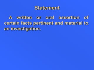 Statement
A written or oral assertion of
certain facts pertinent and material to
an investigation.
 