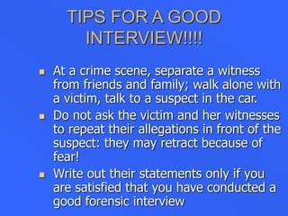 TIPS FOR A GOOD
INTERVIEW!!!!
 At a crime scene, separate a witness
from friends and family; walk alone with
a victim, talk to a suspect in the car.
 Do not ask the victim and her witnesses
to repeat their allegations in front of the
suspect: they may retract because of
fear!
 Write out their statements only if you
are satisfied that you have conducted a
good forensic interview
 