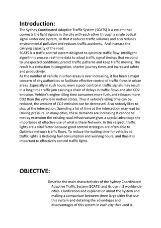 Introduction:
The Sydney Coordinated Adaptive Traffic System (SCATS) is a system that
connects the light signals in the city with each other through a single optical
signal under one system, so that it reduces traffic volumes and also reduces
environmental pollution and reduces traffic accidents. And increase the
carrying capacity of the road.
SCATS is a traffic control system designed to optimize traffic ﬂow. Intelligent
algorithms process real-time data to adapt traffic signal timings that respond
to unexpected conditions, predict traffic patterns and keep traffic moving. The
result is a reduction in congestion, shorter journey times and increased safety
and productivity.
As the number of vehicle in urban areas is ever increasing, it has been a major
concern of city authorities to facilitate effective control of traffic flows in urban
areas .Especially in rush hours, even a poor control at traffic signals may result
in a long time traffic jam causing a chain of delays in traffic flows and also CO2
emission. Vehicle’s engine idling time consumes more fuels and releases more
CO2 than the vehicle in motion states. Thus if vehicle’s idling time can be
reduced, the amount of CO2 emission can be decreased. Also nobody likes to
stop at the intersection, Spending a lot of time at the intersection may lead to:
Driving pressure. In many cities, these demands are increasing It cannot be
met by extension the existing road infrastructure gives a special advantage the
importance of effective use of what is there Network. In this respect, traffic
lights are a vital factor because good control strategies are often able to
Optimize network traffic flows. To reduce the waiting time for vehicles at
traffic lights is Reducing fuel consumption and working hours, and thus it is
Important to effectively control traffic lights.
OBJECTIVE:
Describe the main characteristics of the Sydney Coordinated
Adaptive Traffic System (SCATS) and its use in 3 worldwide
cities. Clarification and explanation about the system and
making a comparison between three large cities that use
this system and detailing the advantages and
disadvantages of this system in each city that used it.
 