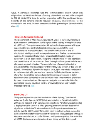wave. A particular challenge was the communication system which was
originally to be based on the use of analog phone lines but had to be changed
to 512 Kb digital VPN lines. As well as improving traffic flow and travel times,
benefits of the scheme include reduced emissions, improvements to the
economy of the area, incident detection and the gathering of valuable traffic
data. (2)
Cities in Australia (Sydney)
The Department of Main Roads, New South Wales is currently installing a
tuck system of 1,000 sets of traffic signals in the Sydney metropolitan area
of 1500 km2. The system comprises 11 regional minicomputers which are
supervised by one centrally located minicomputer. All of the local
controllers are microcomputers. The system architecture is one of
distributed intelligence with a comprehensive and flexible communication
system. An important feature is its integral cable less link mode of
operation as a fall back option. The plans and schedules for this operation
are stored in the microcomputers from the regional computer and the local
clocks are regularly checked. The normal mode of coordination is the
dynamic method first developed for the Sydney CBD system of 150 sets of
signals. The method dynamically adjusts cycle, split and offsets in response
to variations in traffic demand and capacity. Sufficient evidence exists to
show that the method can produce significant improvements in delay
reduction when compared to the optimized fixed time methods preferred
by most other authorities. The system design incorporates facilities for
centralized volume counting, control of reversible lanes and variable
message signs (a). (3)
Park City, UT
This paper reports on the field evaluation of the Sydney Coordinated
Adaptive Traffic System (SCATS) that was installed in Park City (Utah) in
2005 on its network of 14 signalized intersections. Park City was selected as
a deployment site since it is a fast-growing area which often experiences
significant shifts in traffic demand due to its frequent recreational and
artistic events. SCATS uses information from vehicle detectors, located in
each lane immediately in advance of the stop line, to adjust signal timings in
response to variations in traffic demand and system capacity. The objective
of SCATS deployment was to reduce travel times, vehicle delays, and
 