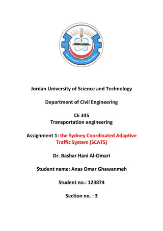 Jordan University of Science and Technology
Department of Civil Engineering
CE 345
Transportation engineering
Assignment 1: the Sydney Coordinated Adaptive
Traffic System (SCATS)
Dr. Bashar Hani Al-Omari
Student name: Anas Omar Ghawanmeh
Student no.: 123874
Section no. : 3
 