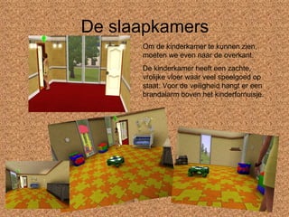 De slaapkamers Om de kinderkamer te kunnen zien, moeten we even naar de overkant. De kinderkamer heeft een zachte, vrolijke vloer waar veel speelgoed op staat. Voor de veiligheid hangt er een brandalarm boven het kinderfornuisje. 