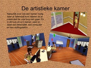 De artistieke kamer Natuurlijk is er ook een kamer nodig waar je helemaal kunt relaxen en je creativiteit de vrije loop kan gaan. En in dit huis zit zo’n kamer, want er staat een tekentafel, een computer en een stylingstation. 
