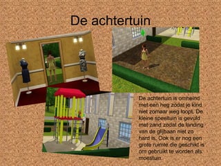 De achtertuin De achtertuin is omheind met een heg zodat je kind niet zomaar weg loopt. De kleine speeltuin is gevuld met zand zodat de landing van de glijbaan niet zo hard is. Ook is er nog een grote ruimte die geschikt is om gebruikt te worden als  moestuin. 