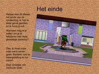 Het einde Helaas was dit alweer het einde van de rondleiding. Ik heb in ieder geval genoten en ik hoop jij ook. Wanneer mag ik je bellen om je te feliciteren met deze geweldige aankoop? Oke, ik moet maar weer eens verder gaan. Bedankt voor je belangstelling en tot ziens!! Dag! Groetjes van Gertrude Gids! 