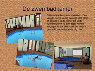 De zwembadkamer Dit huis heeft een echt zwembad. Een van de muren is een spiegel. Ook staat er een stoel in de kamer om uit te kunnen rusten na een dagje hard te zwoegen in het zwembad. De vloer is gemaakt van waterbestendig hout. 