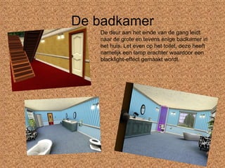 De badkamer De deur aan het einde van de gang leidt naar de grote en tevens enige badkamer in het huis. Let even op het toilet, deze heeft namelijk een lamp erachter waardoor een blacklight-effect gemaakt wordt. 