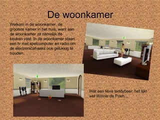 De woonkamer Welkom in de woonkamer, de grootste kamer in het huis, want aan de woonkamer zit namelijk de keuken vast. In de woonkamer staan een tv met spelcomputer en radio om de electronicafreaks ook gelukkig te houden. Wat een lieve teddybeer, het lijkt wel Winnie de Poeh... 